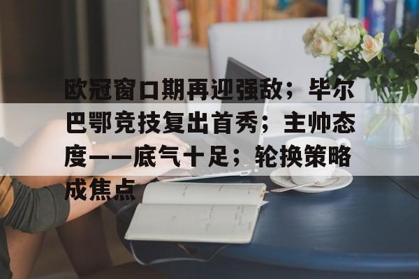 欧冠窗口期再迎强敌；毕尔巴鄂竞技复出首秀；主帅态度——底气十足；轮换策略成焦点的简单介绍-米兰平台