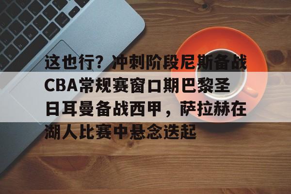 这也行？冲刺阶段尼斯备战CBA常规赛窗口期巴黎圣日耳曼备战西甲，萨拉赫在湖人比赛中悬念迭起 -米兰在线入口